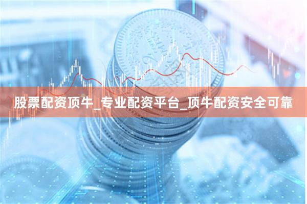 股票配资顶牛_专业配资平台_顶牛配资安全可靠