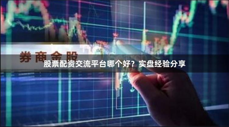 股票配资交流平台哪个好？实盘经验分享