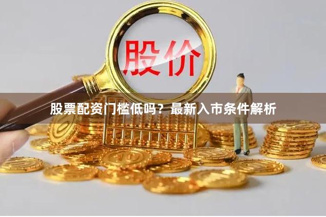 股票配资门槛低吗？最新入市条件解析
